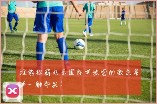 谁能称霸电竞国际训练营的激烈角逐一触即发!