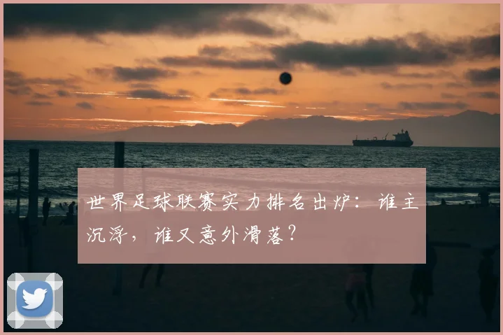 世界足球联赛实力排名出炉:谁主沉浮,谁又意外滑落?