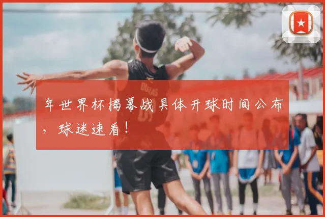 年世界杯揭幕战具体开球时间公布，球迷速看！