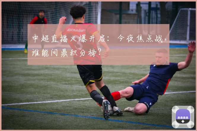 中超直播火爆开启：今夜焦点战，谁能问鼎积分榜？