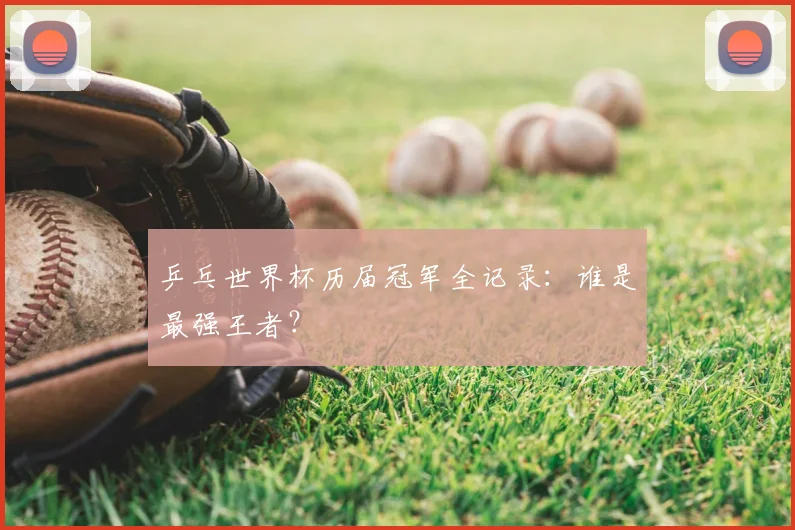 乒乓世界杯历届冠军全记录:谁是最强王者?