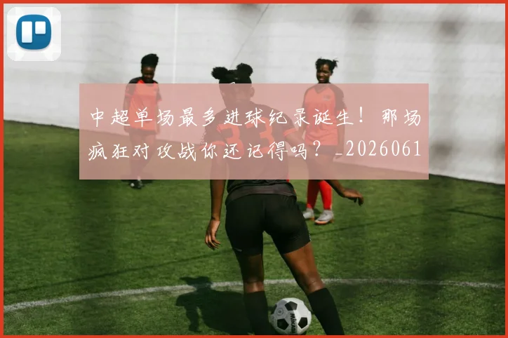 中超单场最多进球纪录诞生！那场疯狂对攻战你还记得吗？_20260610190340