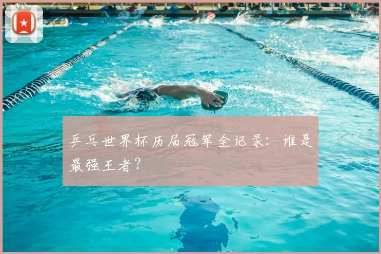 乒乓世界杯历届冠军全记录:谁是最强王者?