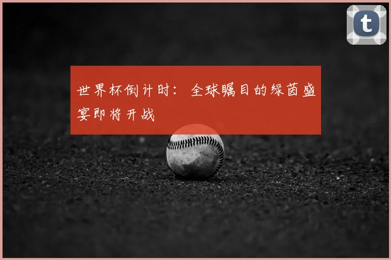 世界杯倒计时:全球瞩目的绿茵盛宴即将开战