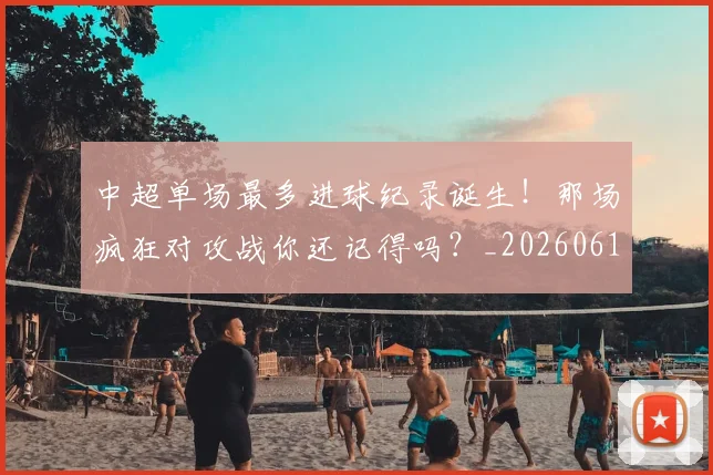 中超单场最多进球纪录诞生！那场疯狂对攻战你还记得吗？_20260610190340